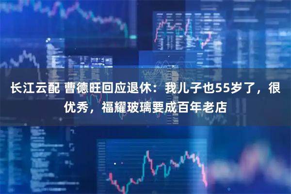 长江云配 曹德旺回应退休：我儿子也55岁了，很优秀，福耀玻璃要成百年老店