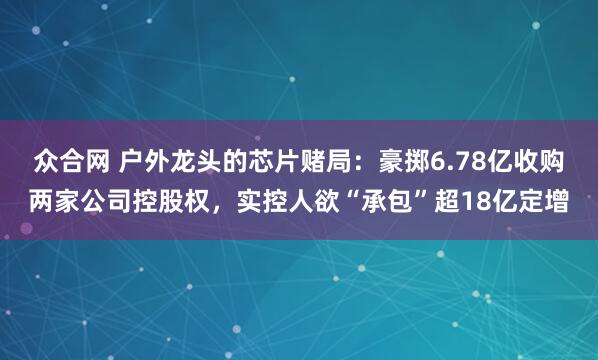 众合网 户外龙头的芯片赌局：豪掷6.78亿收购两家公司控股权，实控人欲“承包”超18亿定增