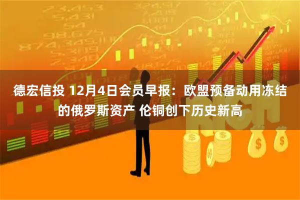 德宏信投 12月4日会员早报：欧盟预备动用冻结的俄罗斯资产 伦铜创下历史新高