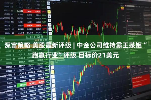 深富策略 美股最新评级 | 中金公司维持霸王茶姬“跑赢行业”评级 目标价21美元