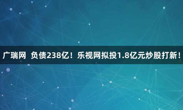广瑞网 负债238亿!乐视网拟投1.8亿元炒股打新!