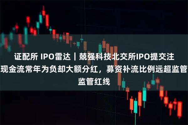 证配所 IPO雷达|兢强科技北交所IPO提交注册,现金流常年为负却大额分红,募资补流比例远超监管红线