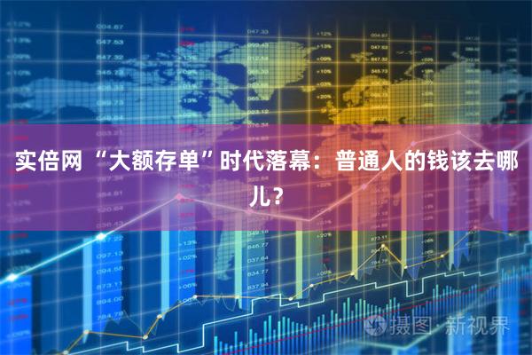 实倍网 “大额存单”时代落幕:普通人的钱该去哪儿?