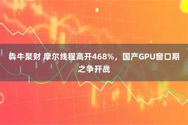 犇牛聚财 摩尔线程高开468%,国产GPU窗口期之争开战