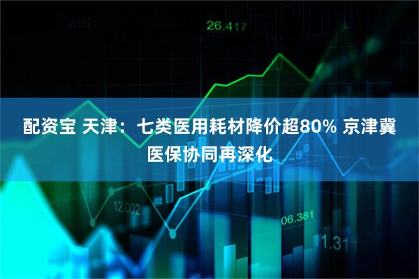 配资宝 天津:七类医用耗材降价超80% 京津冀医保协同再深化