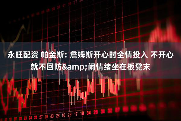 永旺配资 帕金斯: 詹姆斯开心时全情投入 不开心就不回防&闹情绪坐在板凳末