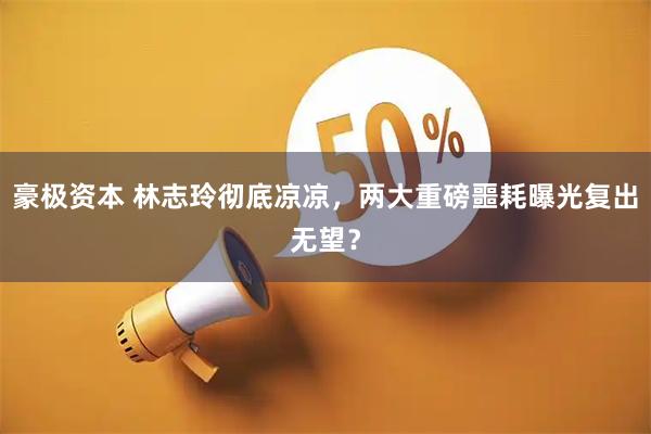 豪极资本 林志玲彻底凉凉，两大重磅噩耗曝光复出无望？