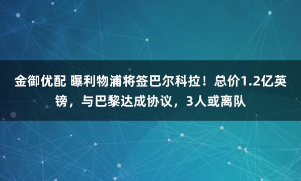 金御优配 曝利物浦将签巴尔科拉！总价1.2亿英镑，与巴黎达成协议，3人或离队